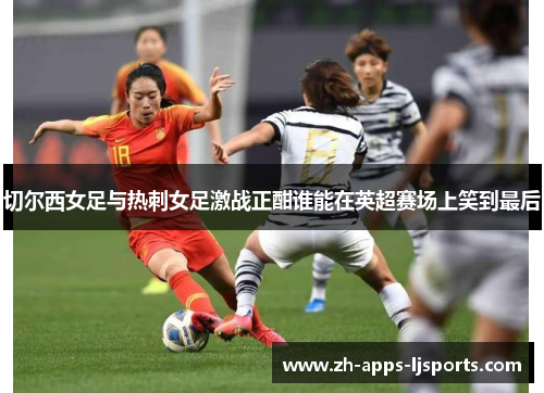 切尔西女足与热刺女足激战正酣谁能在英超赛场上笑到最后